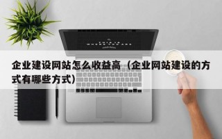 企业建设网站怎么收益高（企业网站建设的方式有哪些方式）