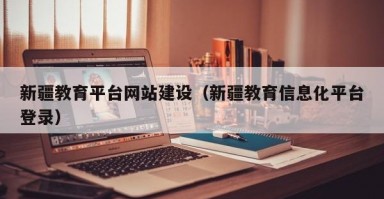新疆教育平台网站建设（新疆教育信息化平台登录）