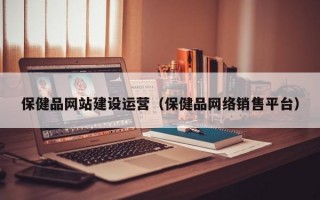 保健品网站建设运营（保健品网络销售平台）
