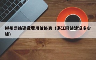 郴州网站建设费用价格表（湛江网站建设多少钱）