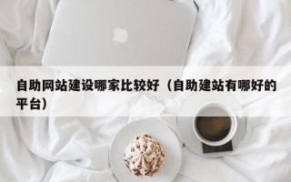 自助网站建设哪家比较好（自助建站有哪好的平台）