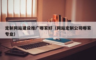 定制网站建设推广哪家好（网站定制公司哪家专业）