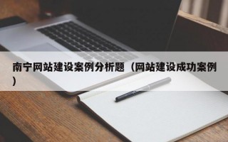 南宁网站建设案例分析题（网站建设成功案例）