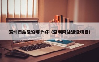 深圳网站建设哪个好（深圳网站建设项目）